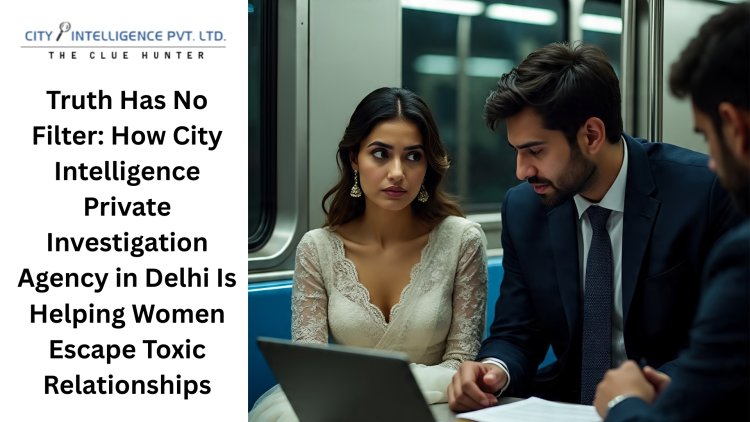 Truth Has No Filter: How City Intelligence Private Investigation Agency in Delhi Is Helping Women Escape Toxic Relationships.